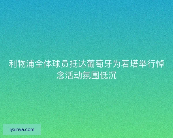 利物浦全体球员抵达葡萄牙为若塔举行悼念活动氛围低沉