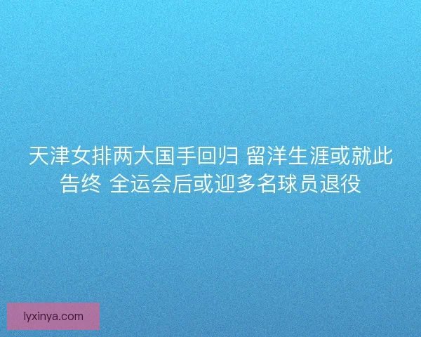 天津女排两大国手回归 留洋生涯或就此告终 全运会后或迎多名球员退役
