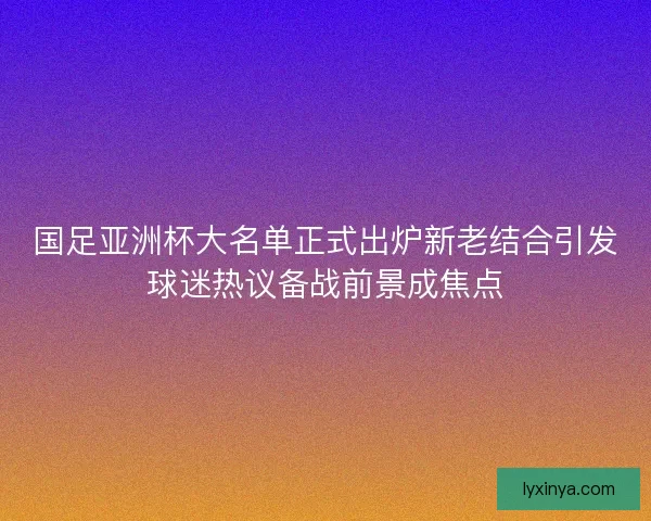 国足亚洲杯大名单正式出炉新老结合引发球迷热议备战前景成焦点 国足亚洲杯大名单正式出炉新老结合引发球迷热议备战前景成焦点