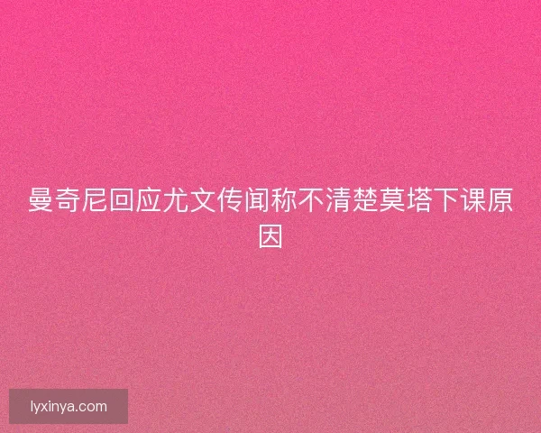 曼奇尼回应尤文传闻称不清楚莫塔下课原因