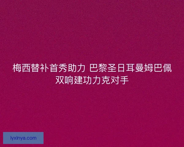 梅西替补首秀助力 巴黎圣日耳曼姆巴佩双响建功力克对手