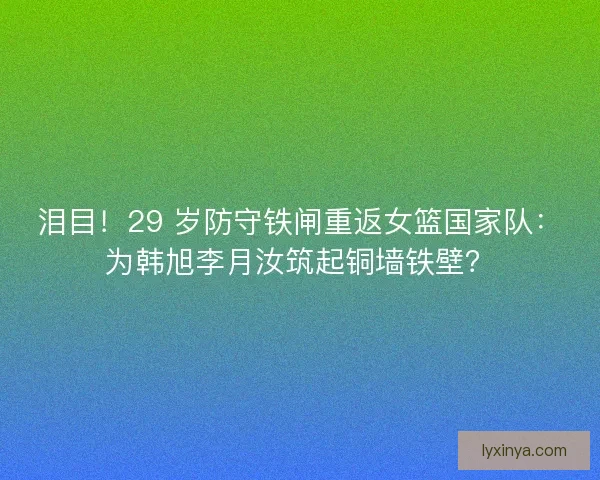 泪目！29 岁防守铁闸重返女篮国家队：为韩旭李月汝筑起铜墙铁壁？