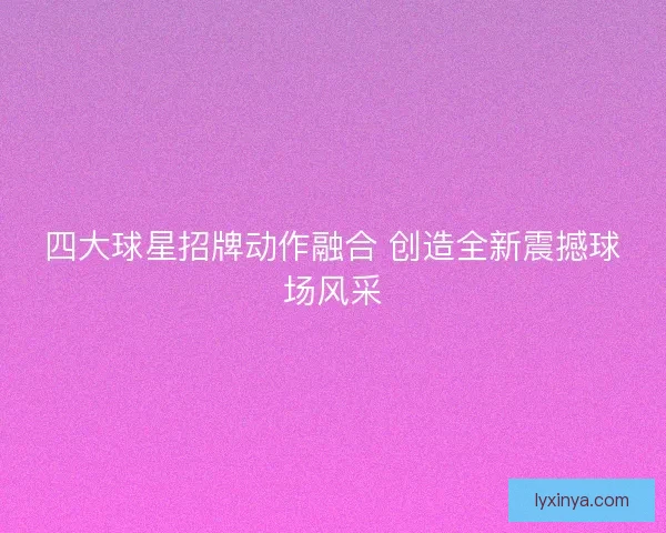 四大球星招牌动作融合 创造全新震撼球场风采 四大球星招牌动作融合 创造全新震撼球场风采