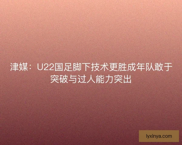 津媒：U22国足脚下技术更胜成年队敢于突破与过人能力突出