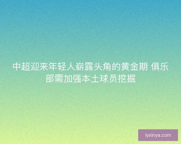 中超迎来年轻人崭露头角的黄金期 俱乐部需加强本土球员挖掘 中超迎来年轻人崭露头角的黄金期 俱乐部需加强本土球员挖掘