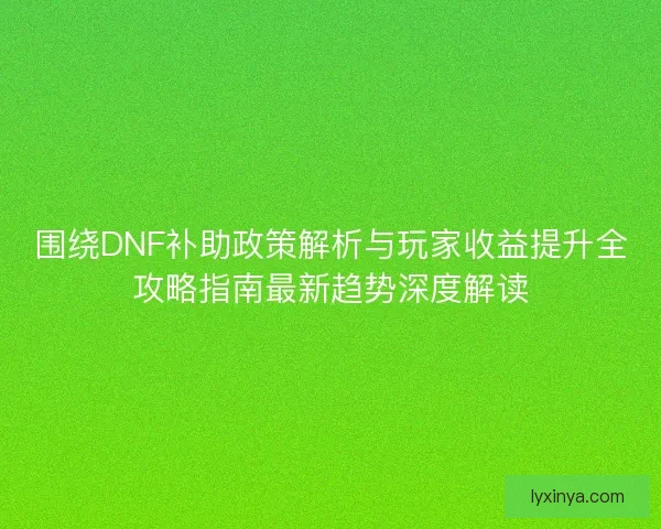 围绕DNF补助政策解析与玩家收益提升全攻略指南最新趋势深度解读