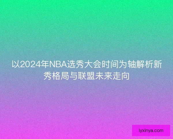 以2024年NBA选秀大会时间为轴解析新秀格局与联盟未来走向