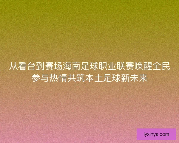 从看台到赛场海南足球职业联赛唤醒全民参与热情共筑本土足球新未来