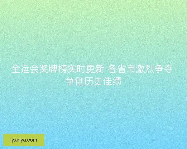 全运会奖牌榜实时更新 各省市激烈争夺 争创历史佳绩