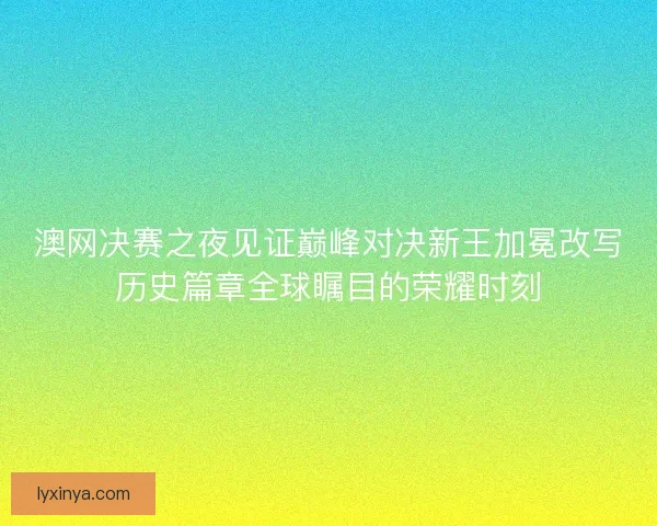 澳网决赛之夜见证巅峰对决新王加冕改写历史篇章全球瞩目的荣耀时刻