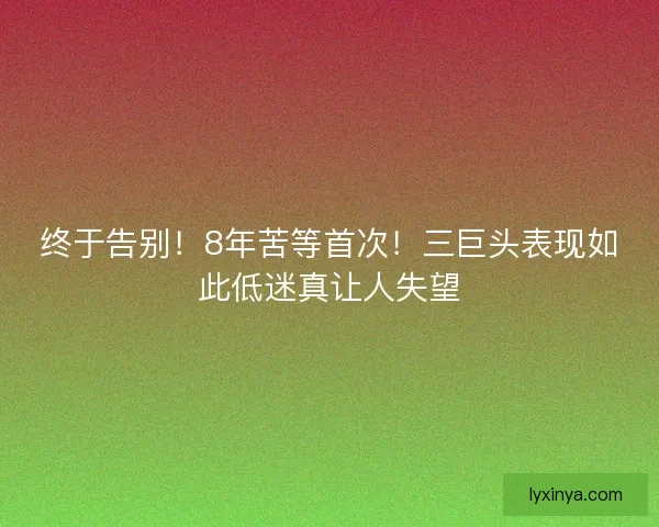 终于告别！8年苦等首次！三巨头表现如此低迷真让人失望
