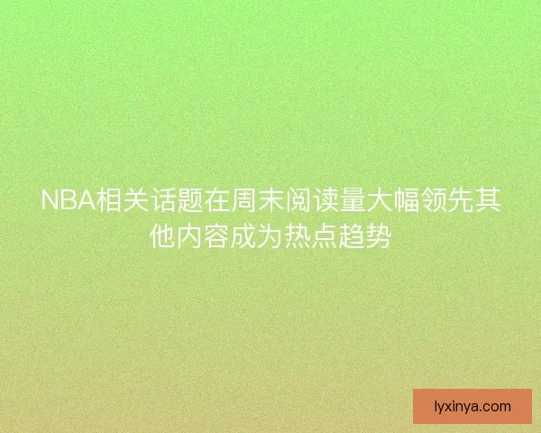 NBA相关话题在周末阅读量大幅领先其他内容成为热点趋势