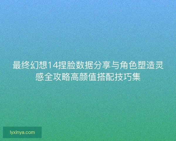 最终幻想14捏脸数据分享与角色塑造灵感全攻略高颜值搭配技巧集