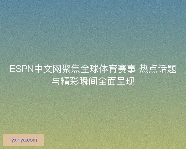 ESPN中文网聚焦全球体育赛事 热点话题与精彩瞬间全面呈现