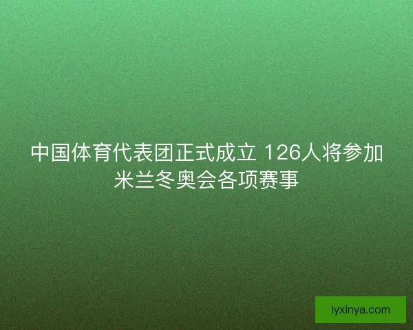 中国体育代表团正式成立 126人将参加米兰冬奥会各项赛事