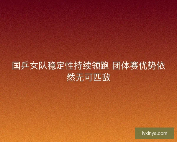 国乒女队稳定性持续领跑 团体赛优势依然无可匹敌