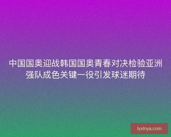 中国国奥迎战韩国国奥青春对决检验亚洲强队成色关键一役引发球迷期待