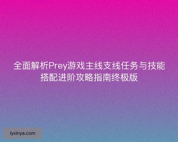 全面解析Prey游戏主线支线任务与技能搭配进阶攻略指南终极版