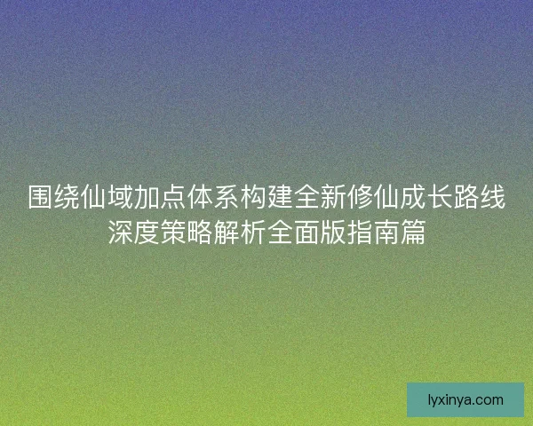围绕仙域加点体系构建全新修仙成长路线深度策略解析全面版指南篇
