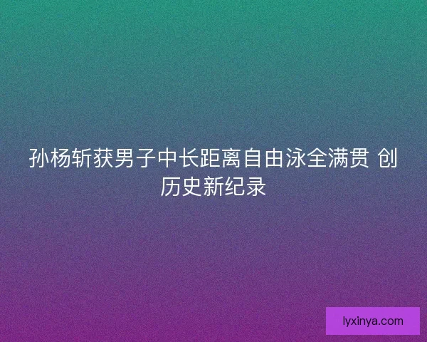 孙杨斩获男子中长距离自由泳全满贯 创历史新纪录
