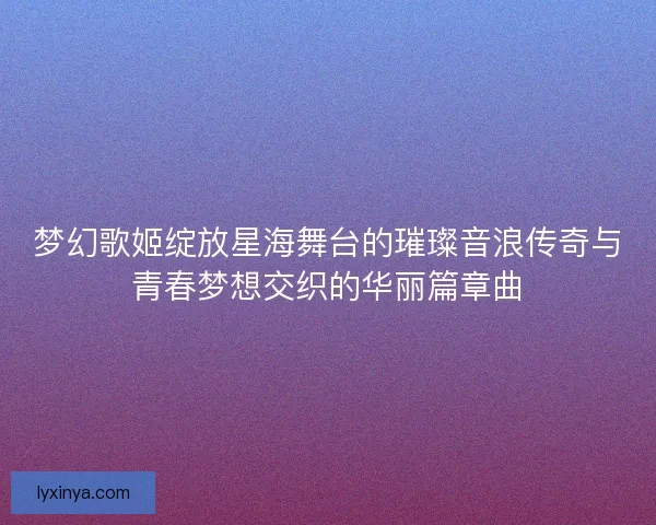 梦幻歌姬绽放星海舞台的璀璨音浪传奇与青春梦想交织的华丽篇章曲