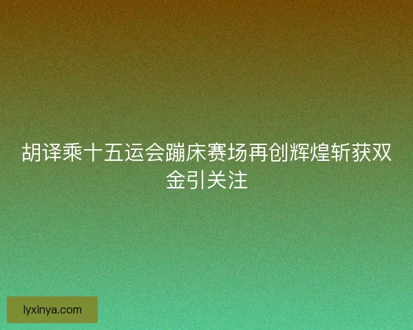 胡译乘十五运会蹦床赛场再创辉煌斩获双金引关注