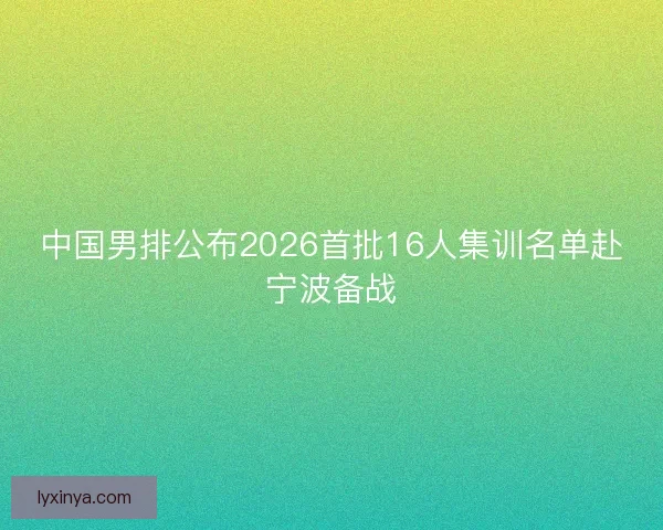 中国男排公布2026首批16人集训名单赴宁波备战