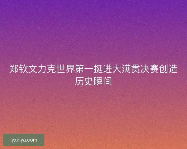 郑钦文力克世界第一挺进大满贯决赛创造历史瞬间 郑钦文力克世界第一挺进大满贯决赛创造历史瞬间