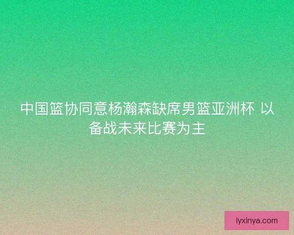 中国篮协同意杨瀚森缺席男篮亚洲杯 以备战未来比赛为主