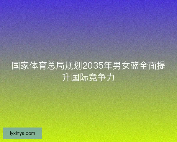 国家体育总局规划2035年男女篮全面提升国际竞争力 国家体育总局规划2035年男女篮全面提升国际竞争力
