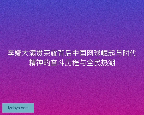 李娜大满贯荣耀背后中国网球崛起与时代精神的奋斗历程与全民热潮 李娜大满贯荣耀背后中国网球崛起与时代精神的奋斗历程与全民热潮