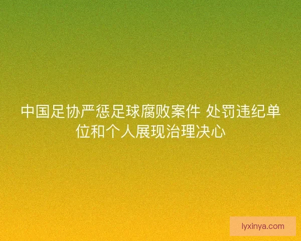 中国足协严惩足球腐败案件 处罚违纪单位和个人展现治理决心 中国足协严惩足球腐败案件 处罚违纪单位和个人展现治理决心