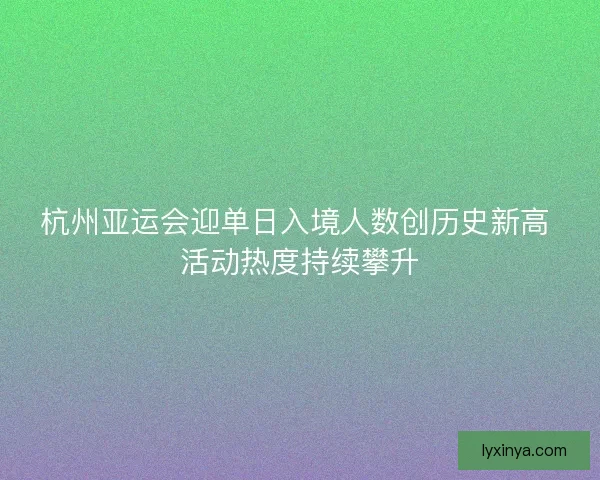 杭州亚运会迎单日入境人数创历史新高 活动热度持续攀升