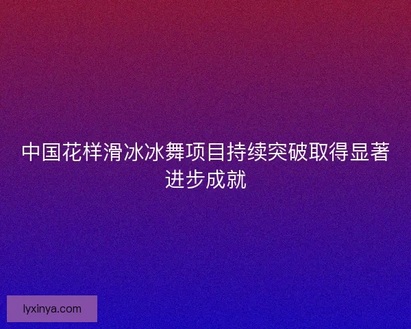 中国花样滑冰冰舞项目持续突破取得显著进步成就