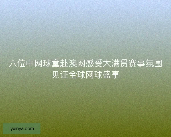 六位中网球童赴澳网感受大满贯赛事氛围见证全球网球盛事