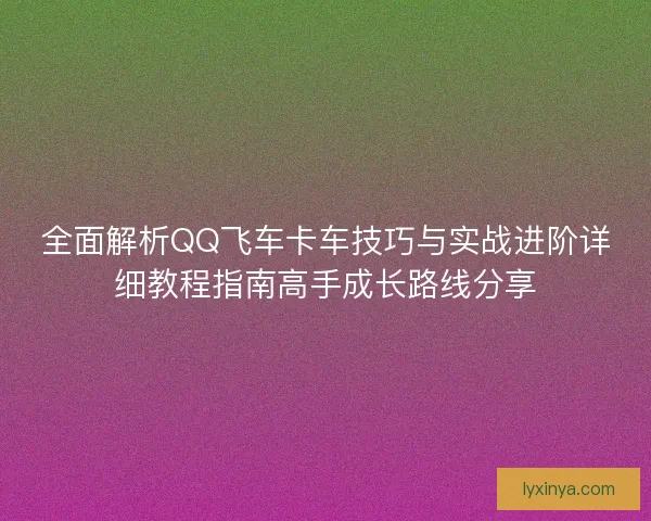 全面解析QQ飞车卡车技巧与实战进阶详细教程指南高手成长路线分享 全面解析QQ飞车卡车技巧与实战进阶详细教程指南高手成长路线分享