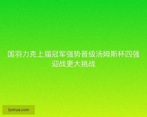 国羽力克上届冠军强势晋级汤姆斯杯四强迎战更大挑战