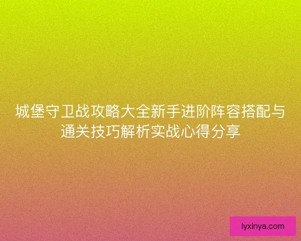 城堡守卫战攻略大全新手进阶阵容搭配与通关技巧解析实战心得分享