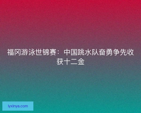 福冈游泳世锦赛:中国跳水队奋勇争先收获十二金 福冈游泳世锦赛:中国跳水队奋勇争先收获十二金